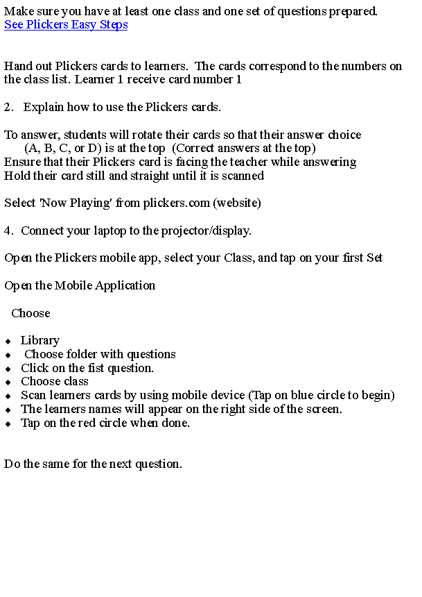 Text Box: Make sure you have at least one class and one set of questions prepared.See Plickers Easy Steps   Hand out Plickers cards to learners.  The cards correspond to the numbers on the class list. Learner 1 receive card number 12.   Explain how to use the Plickers cards.To answer, students will rotate their cards so that their answer choice         (A, B, C, or D) is at the top  (Correct answers at the top)Ensure that their Plickers card is facing the teacher while answeringHold their card still and straight until it is scannedSelect 'Now Playing' from plickers.com (website)4.  Connect your laptop to the projector/display.Open the Plickers mobile app, select your Class, and tap on your first SetOpen the Mobile Application  ChooseLibrary  Choose folder with questions  Click on the fist question.  Choose class  Scan learners cards by using mobile device (Tap on blue circle to begin) The learners names will appear on the right side of the screen. Tap on the red circle when done.  Do the same for the next question.