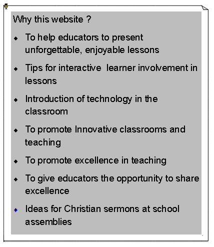 Text Box: Why this website ?To help educators to present unforgettable, enjoyable lessonsTips for interactive  learner involvement in lessonsIntroduction of technology in the classroomTo promote Innovative classrooms and teachingTo promote excellence in teaching To give educators the opportunity to share excellenceIdeas for Christian sermons at school assemblies    