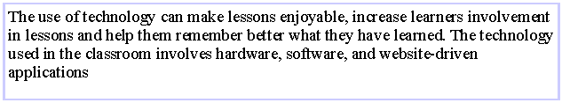 Text Box: The use of technology can make lessons enjoyable, increase learners involvement in lessons and help them remember better what they have learned. The technology used in the classroom involves hardware, software, and website-driven applications